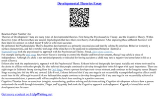 Developmental Theories Essay
Reaction Paper Number One
Theories of Development There are many types of developmental theories. First being the Psychoanalytic Theory, and the Cognitive Theory. Within
these two types of theories there are several psychologists that have their own theory of development. After exploring these different theories I will
then share my opinion on which theory I believe to be more accurate.
By definition the Psychoanalytic Theory describes development as a primarily unconscious and heavily colored by emotion. Behavior is merely a
surface characteristic, and the symbolic workings of the mind have to be analyzed to understand behavior (Santrock).
Sigmund Freud took the psychoanalytic approach with his Psychosexual Theory, Freud...show more content...
For example during the anal stage the primary focus is learning to control the bladder and bowel movements, thus giving a child a since of
independence. Although if a child is not rewarded properly or ridiculed for having accidents a child may have a negative out come later in life as a
result (Cherry).
Erikson also took the psychoanalytic approach with his Psychosocial Theory. Erikson believed that people developed socially and where motivated by
the desire to affiliate with other people. He also believed that people continued to develop through their entire life span with equal importance. There are
eight stages in Erikson's theory starting from the Oral Stage, where a person develops trust versus mistrust, and continues to the Integrity versus Despair
Stage accruing into the late 60's and onward. Like Freud, Erikson believed that if any one stage is not successfully accomplished negative effects could
result later in life. Although because Erikson believed that people continue to develop throughout life if any one stage is not successfully achieved at
the recommended time, a person could still accomplish the level thus resulting in a positive outcome.
Cognitive Theories focus on conscious thoughts, remembering, problem solving and decision making. Cognitive development refers to how a person
understands the world through interaction. Piaget, and Vygotsky both took the Cognitive approach to development. Vygotsky claimed that social
development was far more
Get more content on HelpWriting.net
 