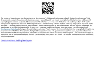 The purpose of this assignment is to closely observe the development of a child through an interview and apply the theories and concept of child
development in his particular cultural and educational context. I selected the child who lives in my neighborhood for the interview and began with
seeking the permission from his parents. The child's name is 'Abdullah' and he is seven years old. He lives with his family in Terre Haute and his
family consists of parents and two sisters. Abdullah goes to Sugar Grove Elementary School in the Terre Haute city along with his two sisters and he
is in grade 2. The interview was conducted at his home and I ensured his convenience. He was cooperative and provided insightful responses to the
questions and he provided significant detail in the interview. I was able to track his development stages and connect it to different theories of
Developmental Psychology including psychoanalytical perspectives and Piaget's stages of development. In the following paragraphs, I will explain my
observations about Abdullah's development in the light of developmental theories with special focus on cognitive, social, linguistic, and emotional
development followed by making connections between his socioeconomic and cultural background and development. Lastly, I will conclude paper by
highlighting that the observations during the interview can facilitate my future practice as a teacher. The interview started with questions about family
members, parents and
Get more content on HelpWriting.net
 