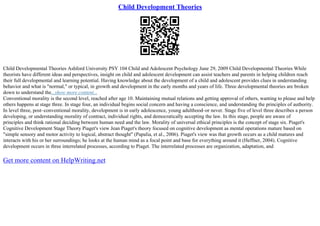 Child Development Theories
Child Developmental Theories Ashford University PSY 104 Child and Adolescent Psychology June 29, 2009 Child Developmental Theories While
theorists have different ideas and perspectives, insight on child and adolescent development can assist teachers and parents in helping children reach
their full developmental and learning potential. Having knowledge about the development of a child and adolescent provides clues in understanding
behavior and what is "normal," or typical, in growth and development in the early months and years of life. Three developmental theories are broken
down to understand the...show more content...
Conventional morality is the second level, reached after age 10. Maintaining mutual relations and getting approval of others, wanting to please and help
others happens at stage three. In stage four, an individual begins social concern and having a conscience, and understanding the principles of authority.
In level three, post–conventional morality, development is in early adolescence, young adulthood–or never. Stage five of level three describes a person
developing, or understanding morality of contract, individual rights, and democratically accepting the law. In this stage, people are aware of
principles and think rational deciding between human need and the law. Morality of universal ethical principles is the concept of stage six. Piaget's
Cognitive Development Stage Theory Piaget's view Jean Piaget's theory focused on cognitive development as mental operations mature based on
"simple sensory and motor activity to logical, abstract thought" (Papalia, et al., 2006). Piaget's view was that growth occurs as a child matures and
interacts with his or her surroundings; he looks at the human mind as a focal point and base for everything around it (Heffner, 2004). Cognitive
development occurs in three interrelated processes, according to Piaget. The interrelated processes are organization, adaptation, and
Get more content on HelpWriting.net
 