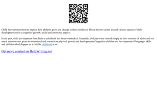 Child development theories explain how children grow and change in their childhood. These theories center around various aspects of child
development such as cognitive growth, social and emotional aspects.
In the past, child development from birth to adulthood had been overlooked. Generally, children were viewed simply as little versions of adults and not
much attention was given to understand and research on physical growth and development of cognitive abilities and development of languages skills
and abilities which happen as a child in childhood to an
Get more content on HelpWriting.net
 