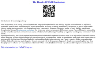 The Theories Of Child Development
Introduction to development psychology
From the beginning of the history, child development was not given an importance but now majority of people have understood its importance.
Attachment theory is one of the major theories of child development. According to Bowlby, attachment is characterized by specific behaviours in
children, such as seeking proximity with the attachment figure when upset or threatened. There were number of issues that have been debated
throughout the history of developmental psychology. One of them was nature–nurture debate. Philosophers such as Plato and Descartes supported the
idea that some ideas are inborn whereas thinkers such as John Locke believed that experience helps us to gain the knowledge and our minds are blank
at birth.
Psychodynamic theory that was developed by Sigmund Freud and his followers emphasises systematic study of the psychological forces that underlie
human behaviour, feelings, and emotions and how they might relate to early experience. John B. Watson founded behavioural theory. Inborn traits are
not responsible for behavioural theories of leadership but instead they look at what readers do. Jean Piaget, a cognitive thinker, proposed an idea:
Children think differently than adults. Cognitive theory is concerned with the development of a person's thought processes and explains how these
thought processes influence how we understand and interact with the world. Erik Erikson's theory of psychosocial development is another famous
Get more content on HelpWriting.net
 