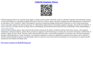 Child Development Theory
Child development theories are currently being taught in colleges and universities around the world. It is therefore imperative that individuals wanting
to work with children in a counseling compacity learn how to interview, observe, report, and utilize teachings from prevailing theorists to determine if
an individual is in the "normative" range of development. Drawing on learned knowledge and theoretical instruction, as well as other documentary
sources, this paper examines the interview processes of a child and the popular theories surrounding cognition, language, and morality development. A
review of the text, Life Span, theories by Piaget, Brown, and Kohlberg, and intentional observation and interviewing brings a better understanding to
...show more content...
Along with these primary aspects. other constructs that include research into the effects of internal workings of the mind, memory, self–regulation,
temperament, emotional maturity. and how these concepts are engaged in moral functioning are creating new movements and unique considerations of
morality (Lapsley & Carlo, 2014). Therefore, Sally's statement that seems like a social relation perspective of a thirteen–year–old, may be generated
through a cultural pinning in a Latinx community, encouraged by authoritative caregivers, supported by parochial school culture, and/ or related to a
feminist cultural teachings by parents may demonstrate cause for research to move away from universal points of view and focus on cultural–specific
mechanisms that influence and shape moral
Get more content on HelpWriting.net
 