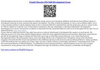 Grand Theories Of Child Development Essay
Child development theories focus on describing how children change and also grow throughout childhood. Such theories fixate different aspects of
development consisting of social, emotional and cognitive development. The study of human development is a rich as well as differed subject. All of
us have personal experience with development, however this is sometimes difficult to understand how and why people grow, discover, and act as they
do. Why do children act in specific ways? Is their behavior pertaining to their age, relationship, or individual temperament? Developmental
psychologists aim to answer such questions in addition to understand, describe, and predict behaviors which occur all throughout the life–span. So as to
understand human...show more content...
Various other are called mini–theories; they rather focus just on a relatively limited aspect of development like cognitive or social growth. The
following are just a few of the many child development theories which have been suggested by theorists and researchers. Much more current theories
describe the developmental stages of children and identify the typical ages at which these growth milestones occur. Freud's Psychosexual
Developmental Theory The psychoanalytic theory comes from along with the work of Sigmund Freud. Through his clinical work with patients
struggling with mental disorder, Freud concerned believes that childhood experiences and unconscious desires influenced behavior. Inning accordance
with Freud, problems that occur during each of these stages may have a lifetime influence on personality and behavior. Freud proposed one of the
best–known grand theories of child development. As explaining by Freud's psychosexual theory, child development occurs in a series of stages
concentrated on various pleasure areas of the body. Throughout each stage, the child faces conflicts that play a considerable role throughout
Get more content on HelpWriting.net
 