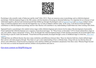 Psychology is the scientific study of behaviour and the mind" (Holt, 2012). There are numerous areas in psychology such as child development
psychology. Child development began in the 20th century with the intention of focusing on abnormal behaviour. It is important for us to beware of and
understand cognitive, physical and emotional growth that children go through. Psychologists such as Sigmund Freud and Jean Piaget studied various
stages of child development and in turn this has helped the way we look at children's abilities today. In the essay, I will discuss Freud and Piaget's
contribution to child development psychology and how their theories will contribute to my understanding of adult behaviour when working with clients.
Sigmund Freud is a psychologist who studied various stages within child development and is known for his study of the development of personality.
Freud explained that child development was a sequence of psychosexual stages. "In "Three Essays on Sexuality" (1915), Freud outlined these stages as
oral, anal, phallic, latency and genital" (Cherry, 2014). He thought that child development began at birth and their personality devolved throughout their
life focusing on specific needs and demands. "Freud believed that personality developed through a series of childhood stages in which the...show more
content...
Although these are different theories they have many similarities and differences between them. These two theories both have clearly defined stages
that a person will make progress through. They help us to get a clear understanding of how a child develops. Along with any two theories there are
always some differences. Freud focused on erogenous zones and how children got stimulation and pleasure from these zones. Whereas Piaget focused
his work more on mental development and how children solved problems and came to
Get more content on HelpWriting.net
 