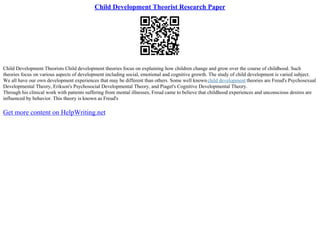Child Development Theorist Research Paper
Child Development Theorists Child development theories focus on explaining how children change and grow over the course of childhood. Such
theories focus on various aspects of development including social, emotional and cognitive growth. The study of child development is varied subject.
We all have our own development experiences that may be different than others. Some well knownchild development theories are Freud's Psychosexual
Developmental Theory, Erikson's Psychosocial Developmental Theory, and Piaget's Cognitive Developmental Theory.
Through his clinical work with patients suffering from mental illnesses, Freud came to believe that childhood experiences and unconscious desires are
influenced by behavior. This theory is known as Freud's
Get more content on HelpWriting.net
 