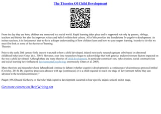 The Theories Of Child Development
From the day they are born, children are immersed in a social world. Rapid learning takes place and is supported not only by parents, siblings,
teachers and friends but also the important values and beliefs within their culture. All of this provides the foundations for cognitive development. As
trainee teachers, it is fundamental that we have a deeper understanding of how children learn and how we can support learning. In order to do this we
must first look at some of the theories of learning.
Theories
Prior to the early 20th century little interest was paid to how a child developed; indeed most early research appears to be based on abnormal
childhood behaviour (Oates et al. 2005). However, over time researchers began to acknowledge that both genetics and environment factors impacted on
the way a child developed. Although there are many theories of child development, in particular constructivism, behaviourism, social constructivism
and social learning have influenced developmental psychology enormously (Oates et al. 2005).
Many theorists and researchers have debated (and continue to debate) whether cognitive development is a continuous or discontinuous processUntitled
(Crowley, 2014). Do cognitive processes advance with age (continuous) or is a child required to reach one stage of development before they can
advance to the next (discontinuous)?
Piaget (1952) based his theory on his belief that cognitive development occurred in four specific stages; sensori–motor stage,
Get more content on HelpWriting.net
 