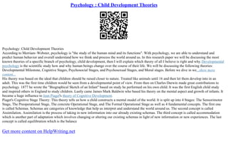 Psychology : Child Development Theories
Psychology: Child Development Theories
According to Merriam–Webster, psychology is "the study of the human mind and its functions". With psychology, we are able to understand and
predict human behavior and overall understand how we think and process the world around us. In this research paper we will be discussing the most
known theories of a specific branch of psychology, child development, then I will explain which theory of all I believe is right and why.Developmental
psychology is the scientific study how and why human beings change over the course of their life. We will be discussing the following theories:
Developmental Milestone, Cognitive Stages, Psychosocial Stages, and Psychosexual Stages, and Moral stages. Before we dive in we...show more
content...
His theory was based on the ideal that children should be raised closer to nature. Treated like animals until 16 and then let them develop into in an
adult. This was the first time children would be seen from a developmental point of view. From then on Charles Darwin made great contributions to
psychology. 1877 he wrote the "Biographical Sketch of an Infant" based on study he performed on his own child. It was the first English child study
and inspired others in England to study children. Lastly came James Mark Baldwin who based his theory on the mental aspect and growth of infants. It
became a huge influence to Jean Piaget's theory of Cognitive Development.
Piaget's Cognitive Stage Theory: This theory tells us how a child constructs a mental model of the world. It is split up into 4 Stages: The Sensorimotor
Stage, The Preoperational Stage, The concrete Operational Stage, and The Formal Operational Stage as well as 4 fundamental concepts. The first one
is called Schemas. Schemas are categories of knowledge that help us interpret and understand the world around us. The second concept is called
Assimilation. Assimilation is the process of taking in new information into our already existing schemas. The third concept is called accommodation
which is another part of adaptation which involves changing or altering our existing schemas in light of new information or new experiences. The last
concept is called equilibration which is the balance
Get more content on HelpWriting.net
 