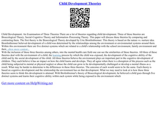 Child Development Theories
Child Development: An Examination of Three Theories There are a lot of theories regarding child development. Three of these theories are
Bioecological Theory, Social–Cognitive Theory and Information–Processing Theory. This paper will discuss these theories by comparing and
contrasting them. The first theory is the Bioecological Theory developed by Urie Bronfenbrenner. This theory is based on the nature vs. nurture idea.
Bronfenbrenner believed development of a child was determined by the relationships among the environment or environmental systems around them.
Within this environment there are five distinct systems which are related to a child's relationship with the school environment, family environment and
their...show more content...
With the inclusion of these three theories among others, into the mental health care field one can see the similarities of these theories. All three of these
theories deal with the environment of a child, the learning process by which the child was exposed, the development of the cognitive ability of the
child and by the social development of the child. All three theories believe the environment plays an important part in the cognitive development of
children. They each believe it has an impact on how the child learns and develops. They all agree when there is a disruption of the process such as the
child being subjected to mental or physical neglect or abuse the child can grow to be developmentally challenged or develop a mental illness as a
result. What may be harder to determine is the differences in these three theories. The outcome of each would seem to be the same. Each theory is
based on cognitive development and the relationship the environment has on that development. What we may need to look at is how these three
theories seem to think this development is attained. With Brofenbrenner's theory of Bioecological development, he believed a child goes through five
distinct systems and learns their cognitive ability within each system while being exposed to the environment which
Get more content on HelpWriting.net
 