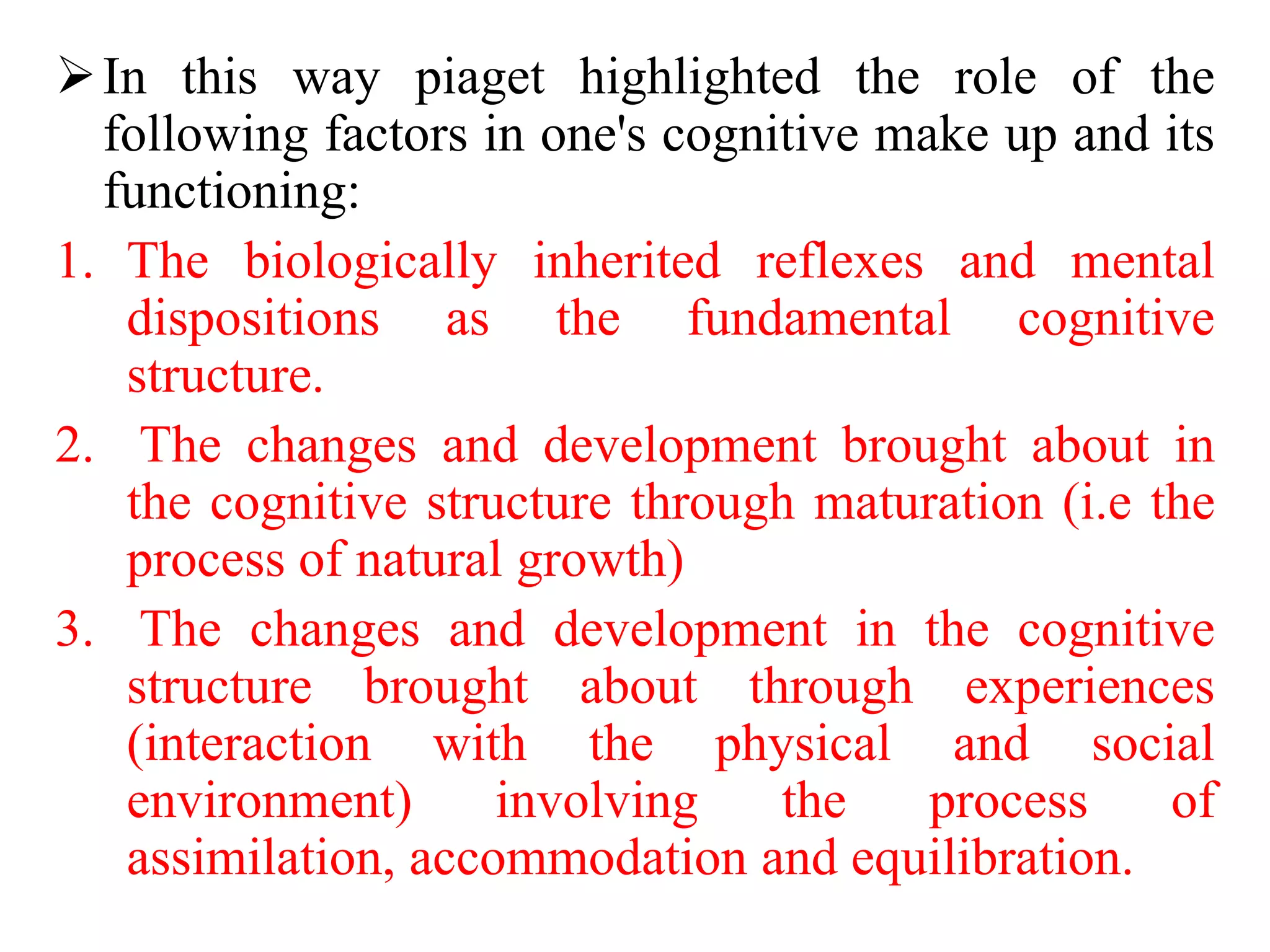 In this way piaget highlighted the role of the
following factors in one's cognitive make up and its
functioning:
1. The biologically inherited reflexes and mental
dispositions as the fundamental cognitive
structure.
2. The changes and development brought about in
the cognitive structure through maturation (i.e the
process of natural growth)
3. The changes and development in the cognitive
structure brought about through experiences
(interaction with the physical and social
environment) involving the process of
assimilation, accommodation and equilibration.
 