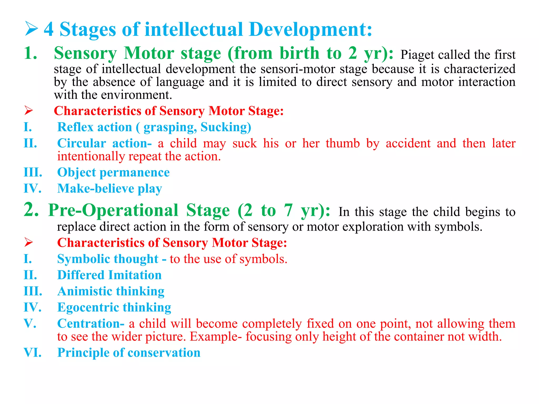  4 Stages of intellectual Development:
1. Sensory Motor stage (from birth to 2 yr): Piaget called the first
stage of intellectual development the sensori-motor stage because it is characterized
by the absence of language and it is limited to direct sensory and motor interaction
with the environment.
 Characteristics of Sensory Motor Stage:
I. Reflex action ( grasping, Sucking)
II. Circular action- a child may suck his or her thumb by accident and then later
intentionally repeat the action.
III. Object permanence
IV. Make-believe play
2. Pre-Operational Stage (2 to 7 yr): In this stage the child begins to
replace direct action in the form of sensory or motor exploration with symbols.
 Characteristics of Sensory Motor Stage:
I. Symbolic thought - to the use of symbols.
II. Differed Imitation
III. Animistic thinking
IV. Egocentric thinking
V. Centration- a child will become completely fixed on one point, not allowing them
to see the wider picture. Example- focusing only height of the container not width.
VI. Principle of conservation
 