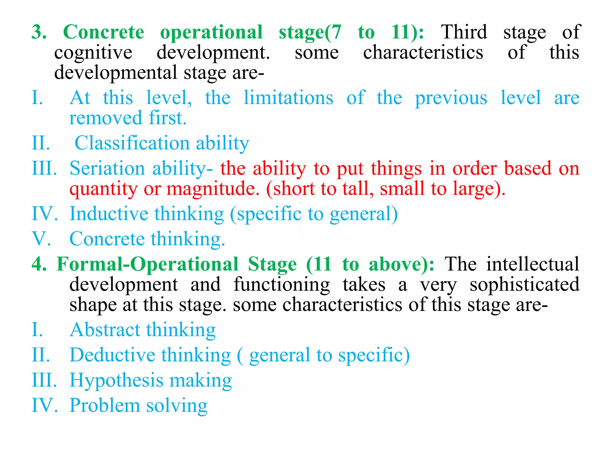 3. Concrete operational stage(7 to 11): Third stage of
cognitive development. some characteristics of this
developmental stage are-
I. At this level, the limitations of the previous level are
removed first.
II. Classification ability
III. Seriation ability- the ability to put things in order based on
quantity or magnitude. (short to tall, small to large).
IV. Inductive thinking (specific to general)
V. Concrete thinking.
4. Formal-Operational Stage (11 to above): The intellectual
development and functioning takes a very sophisticated
shape at this stage. some characteristics of this stage are-
I. Abstract thinking
II. Deductive thinking ( general to specific)
III. Hypothesis making
IV. Problem solving
 