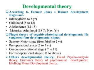 Developmental theory
 According to Earnest Jones 4 Human development
stages are-
• Infancy(birth to 5 yr)
• Childhood (5 to 12)
• Adolescence (12-18)
• Maturity/ Adulthood (18 To Next Yr)
 Piaget theory of cognitive/Intellectual development: He
suggested four developmental stages-
• Sensory Motor stage (from birth to 2 yr)
• Pre-operational stage (2 to 7 yr)
• Concrete-operational stage ( 7 to 11)
• Formal operational stage ( 11 to above)
 Others developmental theory: Freud Psycho-analysis
theory, Eriction’s theory of psychosocial development,
kholberg Moral Development theory.
 