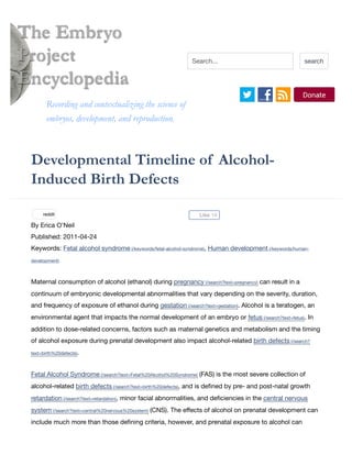 Developmental Timeline of Alcohol-
Induced Birth Defects
By Erica O'Neil
Published: 2011-04-24
Keywords: Fetal alcohol syndrome (/keywords/fetal-alcohol-syndrome), Human development (/keywords/human-
development)
Maternal consumption of alcohol (ethanol) during pregnancy (/search?text=pregnancy) can result in a
continuum of embryonic developmental abnormalities that vary depending on the severity, duration,
and frequency of exposure of ethanol during gestation (/search?text=gestation). Alcohol is a teratogen, an
environmental agent that impacts the normal development of an embryo or fetus (/search?text=fetus). In
addition to dose-related concerns, factors such as maternal genetics and metabolism and the timing
of alcohol exposure during prenatal development also impact alcohol-related birth defects (/search?
text=birth%20defects).
Fetal Alcohol Syndrome (/search?text=Fetal%20Alcohol%20Syndrome) (FAS) is the most severe collection of
alcohol-related birth defects (/search?text=birth%20defects), and is deﬁned by pre- and post-natal growth
retardation (/search?text=retardation), minor facial abnormalities, and deﬁciencies in the central nervous
system (/search?text=central%20nervous%20system) (CNS). The eﬀects of alcohol on prenatal development can
include much more than those deﬁning criteria, however, and prenatal exposure to alcohol can
The Embryo
Project
Encyclopedia
Recording and contextualizing the science ofRecording and contextualizing the science of
embryos, development, and reproduction.embryos, development, and reproduction.
Search... search
Like 1Kreddit
 
