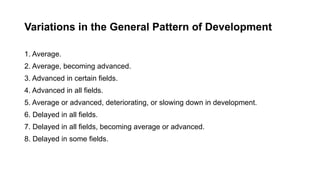 Variations in the General Pattern of Development
1. Average.
2. Average, becoming advanced.
3. Advanced in certain fields.
4. Advanced in all fields.
5. Average or advanced, deteriorating, or slowing down in development.
6. Delayed in all fields.
7. Delayed in all fields, becoming average or advanced.
8. Delayed in some fields.
 