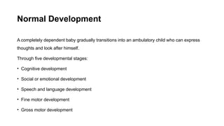 Normal Development
A completely dependent baby gradually transitions into an ambulatory child who can express
thoughts and look after himself.
Through five developmental stages:
• Cognitive development
• Social or emotional development
• Speech and language development
• Fine motor development
• Gross motor development
 