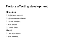 Factors affecting development
Biological
Brain damage at birth
Severe illness in newborn
Genetic disorders
Poor nutrition
Chronic illness
Social
Lack of stimulation
Poor parenting
 