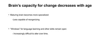 Brain’s capacity for change decreases with age
• Maturing brain becomes more specialized
-Less capable of reorganizing
• “Windows” for language learning and other skills remain open
- Increasingly difficult to alter over time.
 