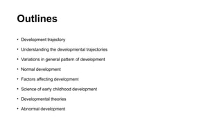 Outlines
• Development trajectory
• Understanding the developmental trajectories
• Variations in general pattern of development
• Normal development
• Factors affecting development
• Science of early childhood development
• Developmental theories
• Abnormal development
 
