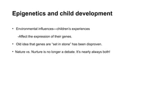 Epigenetics and child development
• Environmental influences—children’s experiences
-Affect the expression of their genes.
• Old idea that genes are “set in stone” has been disproven.
• Nature vs. Nurture is no longer a debate. It’s nearly always both!
 