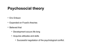 Psychosocial theory
• Eric Erikson
• Expanded on Frued’s theories
• Believed that
• Development occurs life long
• Acquires attitudes and skills
• Successful negotiation of the psychological conflict.
 