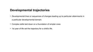 Developmental trajectories
• Developmental lines or sequences of changes leading up to particular attainments in
a particular developmental domain.
• Complex skills laid down on a foundation of simpler ones
• 1st year of life set the trajectory for a child's life.
 