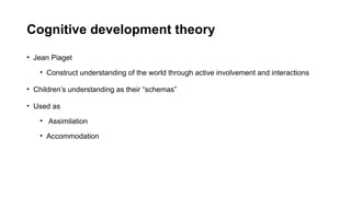 Cognitive development theory
• Jean Piaget
• Construct understanding of the world through active involvement and interactions
• Children’s understanding as their “schemas”
• Used as
• Assimilation
• Accommodation
 