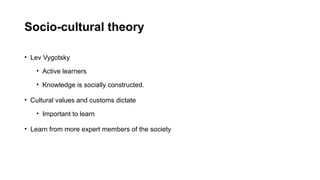 Socio-cultural theory
• Lev Vygotsky
• Active learners
• Knowledge is socially constructed.
• Cultural values and customs dictate
• Important to learn
• Learn from more expert members of the society
 
