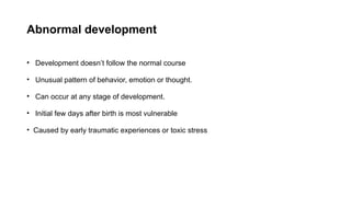 Abnormal development
• Development doesn’t follow the normal course
• Unusual pattern of behavior, emotion or thought.
• Can occur at any stage of development.
• Initial few days after birth is most vulnerable
• Caused by early traumatic experiences or toxic stress
 