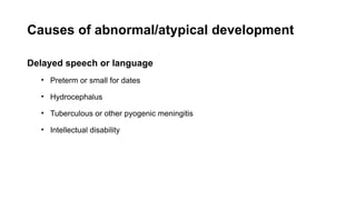 Causes of abnormal/atypical development
Delayed speech or language
• Preterm or small for dates
• Hydrocephalus
• Tuberculous or other pyogenic meningitis
• Intellectual disability
 