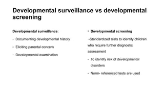 Developmental surveillance vs developmental
screening
Developmental surveillance:
- Documenting developmental history
- Eliciting parental concern
- Developmental examination
• Developmental screening
-Standardized tests to identify children
who require further diagnostic
assessment
- To identify risk of developmental
disorders
- Norm- referenced tests are used
 