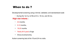 When to do ?
Developmental screening using a formal, validated, and standardized scale
• During the 1st 3 yr of life at 9 m, 18 mo, and 30 mo.
High risk infants :
• 4-6 months
• 9-12 months,
• 18-24 months
• Yearly till 5 years of age
• Once at school entry.
Autism screening test at the 18 and 24 mo visits.
 