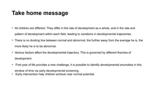 Take home message
• All children are different. They differ in the rate of development as a whole, and in the rate and
pattern of development within each field, leading to variations in developmental trajectories.
• There is no dividing line between normal and abnormal, the further away from the average he is, the
more likely he is to be abnormal.
• Various factors affect the developmental trajectory. This is governed by different theories of
development.
• First year of life provides a new challenge, it is possible to identify developmental anomalies in this
window of time via early developmental screening.
• Early intervention help children achieve near normal potential.
 