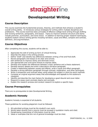 Developmental Writing
Course Description
This course examines the fundamental process, theories, and methods that enhance a student’s
overall writing ability. It introduces various strategies for writing within multiple disciplines and
professions. This course examines basic principles of effective college-level writing through drafting
and revising sentences, paragraphs, and essays. Topics to improve sentence structure and clarity
include grammar, punctuation, and word choice. In addition to learning proper research techniques,
students explore various writing genres including narration, cause and effect, compare and contrast,
definition, and argumentation.

Course Objectives
After completing this course, students will be able to:

    •    Appreciate the skill of writing as form of critical thinking.
    •    Describe the steps in the writing process.
    •    Define “draft” and identify key differences between writing a first and final draft.
    •    Revise paragraphs and essays to be clear and concise.
    •    Edit sentences to improve clarity and eliminate errors.
    •    Use appropriate and vivid word choices to express ideas.
    •    Develop and explain the differences between a topic sentence and a thesis statement.
    •    Develop sensory details and write a descriptive narrative paragraph.
    •    Create a relationship between causes and effects; write a cause and effect paragraph.
    •    Develop a strong definition paragraph through contrast, explanation, and other techniques.
    •    Write a comparison and contrast essay using subject-by-subject or point-by-point methods.
    •    Compose an original argument essay that acknowledges and appeals to the audience’s
         viewpoint.
    •    Identify and describe the main factors for developing a good résumé and cover letter.
    •    Respond to essay exam prompts clearly and concisely.
    •    Explain the research process and conduct research to explore a specific topic.

Course Prerequisites
There are no prerequisites to take Developmental Writing.

Academic Honesty
Academic honesty is expected of all students.

These guidelines for avoiding plagiarism must be followed:

    1.   All submitted writings must be the student’s own work.
    2.   Words taken directly from a source must be encased in quotation marks and cited.
    3.   Paraphrasing (rewording) of information must be cited.
    4.   Ideas or examples that are not of general knowledge must be cited.

                                                                                 SMARTHINKING, Inc. © 2008
 
 