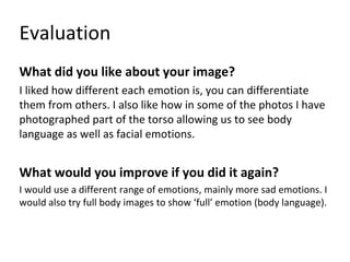 Evaluation
What did you like about your image?
I liked how different each emotion is, you can differentiate
them from others. I also like how in some of the photos I have
photographed part of the torso allowing us to see body
language as well as facial emotions.
What would you improve if you did it again?
I would use a different range of emotions, mainly more sad emotions. I
would also try full body images to show ‘full’ emotion (body language).
 