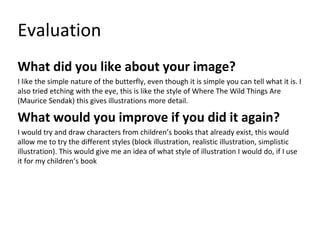 Evaluation
What did you like about your image?
I like the simple nature of the butterfly, even though it is simple you can tell what it is. I
also tried etching with the eye, this is like the style of Where The Wild Things Are
(Maurice Sendak) this gives illustrations more detail.
What would you improve if you did it again?
I would try and draw characters from children’s books that already exist, this would
allow me to try the different styles (block illustration, realistic illustration, simplistic
illustration). This would give me an idea of what style of illustration I would do, if I use
it for my children’s book
 