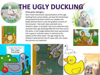 Character designs.
Here I have found some representations of the ugly
duckling from various books, we have the hand drawn
and painted illustrations which are complex and
bright whereas there is also the graphics versions of
the character. I like both styles and both suit a
children’s book, in my book I will try to make the main
character (the ugly duckling) different from the rest of
the ducks, in the images below they have represented
him as grey or a brown colour in contrast to the
yellows of the other ducks. The age range for my
children’s book will be from 0-5 year olds, this means
the pictures are important.
 