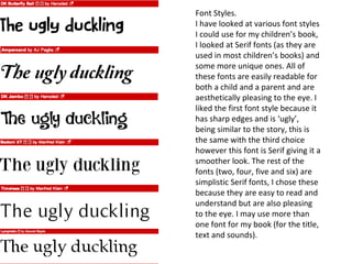 Font Styles.
I have looked at various font styles
I could use for my children’s book,
I looked at Serif fonts (as they are
used in most children’s books) and
some more unique ones. All of
these fonts are easily readable for
both a child and a parent and are
aesthetically pleasing to the eye. I
liked the first font style because it
has sharp edges and is ‘ugly’,
being similar to the story, this is
the same with the third choice
however this font is Serif giving it a
smoother look. The rest of the
fonts (two, four, five and six) are
simplistic Serif fonts, I chose these
because they are easy to read and
understand but are also pleasing
to the eye. I may use more than
one font for my book (for the title,
text and sounds).
 