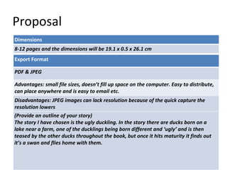 Proposal
Dimensions
8-12 pages and the dimensions will be 19.1 x 0.5 x 26.1 cm
Story Overview
(Provide an outline of your story)
The story I have chosen is the ugly duckling. In the story there are ducks born on a
lake near a farm, one of the ducklings being born different and ‘ugly’ and is then
teased by the other ducks throughout the book, but once it hits maturity it finds out
it’s a swan and flies home with them.
Export Format
PDF & JPEG
Advantages: small file sizes, doesn’t fill up space on the computer. Easy to distribute,
can place anywhere and is easy to email etc.
Disadvantages: JPEG images can lack resolution because of the quick capture the
resolution lowers
 