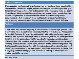 Deadline
15th May 2015
Audience
(Think about who you are targeting as your audience. Consider age, gender, class,
location and other characteristics which could define your audience.) The audience
for books is from age 0-7 years (including adults who will read the book to their
children), and is gender neutral (as there is no distinct features for either gender in
the story or in the designs) and not for a particular class of people (this stops
discrimination). The story can be viewed and enjoyed by children of any class and
with any hobbies (as it’s a simple story), my book will be written in English so only
English speaking countries will be able to read my book. How often the child reads
can influence my audience, my book doesn’t have large amounts of block text but
a couple of sentences each page so a child who is starting to be interested in
reading would like my book.
Production Methods
The production methods I will be using to create my book are shape warping (for
the ducks and swans) and maybe find real photographs and rotoscope them (for
the scenery, trees, pond weed etc as the scenery and background make the book) .
I have chosen these methods because they create simple shapes and designs that
will suit the genre and usually easy to see what it is without being overly
complicated (if I do it correctly). These methods also produce ‘good looking’
characters and scenes in my opinion as they are clean and distinctly different.
 