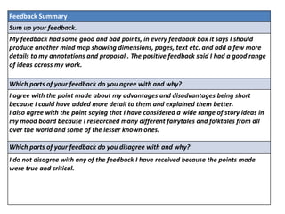 Feedback Summary
Sum up your feedback.
My feedback had some good and bad points, in every feedback box it says I should
produce another mind map showing dimensions, pages, text etc. and add a few more
details to my annotations and proposal . The positive feedback said I had a good range
of ideas across my work.
Which parts of your feedback do you agree with and why?
I agree with the point made about my advantages and disadvantages being short
because I could have added more detail to them and explained them better.
I also agree with the point saying that I have considered a wide range of story ideas in
my mood board because I researched many different fairytales and folktales from all
over the world and some of the lesser known ones.
Which parts of your feedback do you disagree with and why?
I do not disagree with any of the feedback I have received because the points made
were true and critical.
 