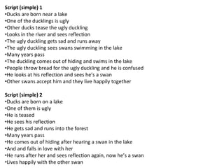 Script (simple) 1
•Ducks are born near a lake
•One of the ducklings is ugly
•Other ducks tease the ugly duckling
•Looks in the river and sees reflection
•The ugly duckling gets sad and runs away
•The ugly duckling sees swans swimming in the lake
•Many years pass
•The duckling comes out of hiding and swims in the lake
•People throw bread for the ugly duckling and he is confused
•He looks at his reflection and sees he’s a swan
•Other swans accept him and they live happily together
Script (simple) 2
•Ducks are born on a lake
•One of them is ugly
•He is teased
•He sees his reflection
•He gets sad and runs into the forest
•Many years pass
•He comes out of hiding after hearing a swan in the lake
•And and falls in love with her
•He runs after her and sees reflection again, now he’s a swan
•Lives happily with the other swan
 
