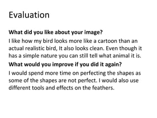 Evaluation
What did you like about your image?
I like how my bird looks more like a cartoon than an
actual realistic bird, It also looks clean. Even though it
has a simple nature you can still tell what animal it is.
What would you improve if you did it again?
I would spend more time on perfecting the shapes as
some of the shapes are not perfect. I would also use
different tools and effects on the feathers.
 