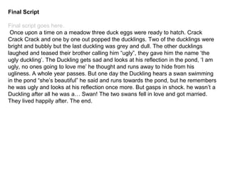 Final Script
Final script goes here.
Once upon a time on a meadow three duck eggs were ready to hatch. Crack
Crack Crack and one by one out popped the ducklings. Two of the ducklings were
bright and bubbly but the last duckling was grey and dull. The other ducklings
laughed and teased their brother calling him “ugly”, they gave him the name ‘the
ugly duckling’. The Duckling gets sad and looks at his reflection in the pond, ‘I am
ugly, no ones going to love me’ he thought and runs away to hide from his
ugliness. A whole year passes. But one day the Duckling hears a swan swimming
in the pond “she’s beautiful” he said and runs towards the pond, but he remembers
he was ugly and looks at his reflection once more. But gasps in shock. he wasn’t a
Duckling after all he was a… Swan! The two swans fell in love and got married.
They lived happily after. The end.
 