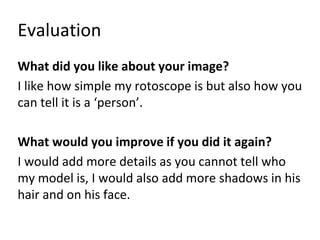 Evaluation
What did you like about your image?
I like how simple my rotoscope is but also how you
can tell it is a ‘person’.
What would you improve if you did it again?
I would add more details as you cannot tell who
my model is, I would also add more shadows in his
hair and on his face.
 