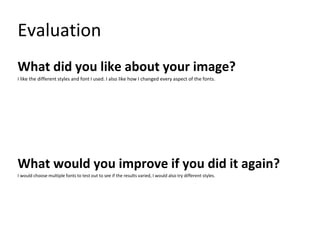 Evaluation
What did you like about your image?
I like the different styles and font I used. I also like how I changed every aspect of the fonts.
What would you improve if you did it again?
I would choose multiple fonts to test out to see if the results varied, I would also try different styles.
 