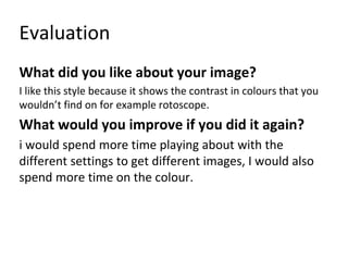 Evaluation
What did you like about your image?
I like this style because it shows the contrast in colours that you
wouldn’t find on for example rotoscope.
What would you improve if you did it again?
i would spend more time playing about with the
different settings to get different images, I would also
spend more time on the colour.
 