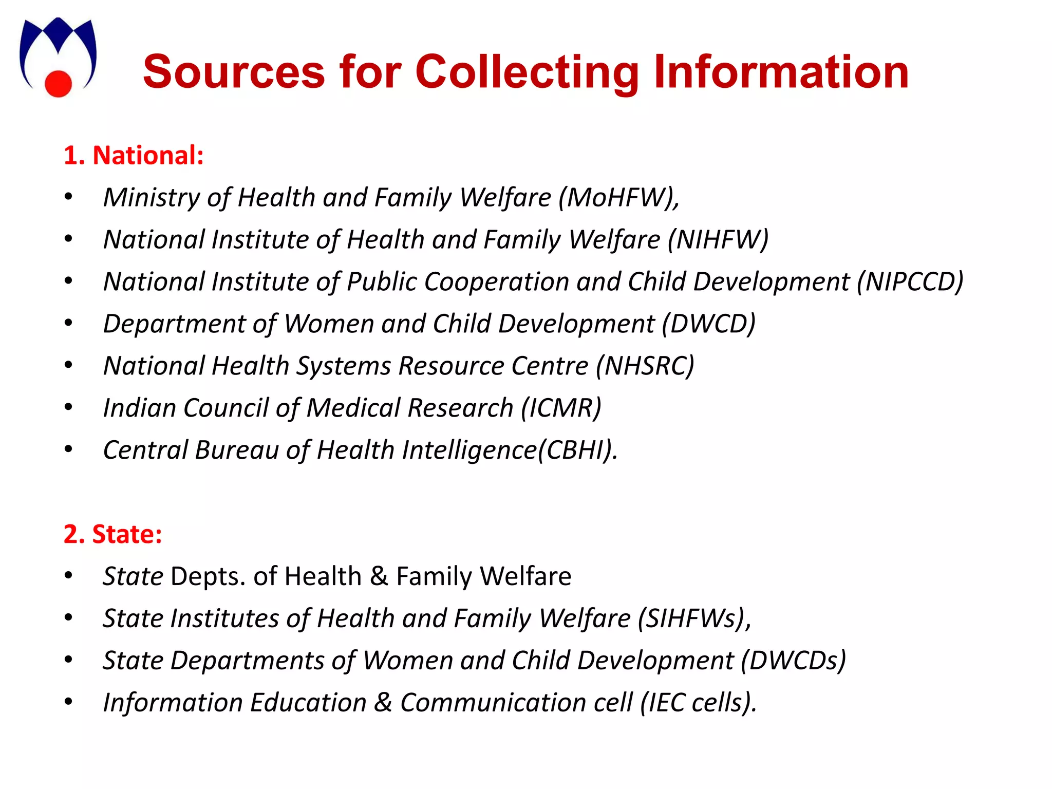 Sources for Collecting Information
1. National:
• Ministry of Health and Family Welfare (MoHFW),
• National Institute of Health and Family Welfare (NIHFW)
• National Institute of Public Cooperation and Child Development (NIPCCD)
• Department of Women and Child Development (DWCD)
• National Health Systems Resource Centre (NHSRC)
• Indian Council of Medical Research (ICMR)
• Central Bureau of Health Intelligence(CBHI).

2. State:
• State Depts. of Health & Family Welfare
• State Institutes of Health and Family Welfare (SIHFWs),
• State Departments of Women and Child Development (DWCDs)
• Information Education & Communication cell (IEC cells).
 