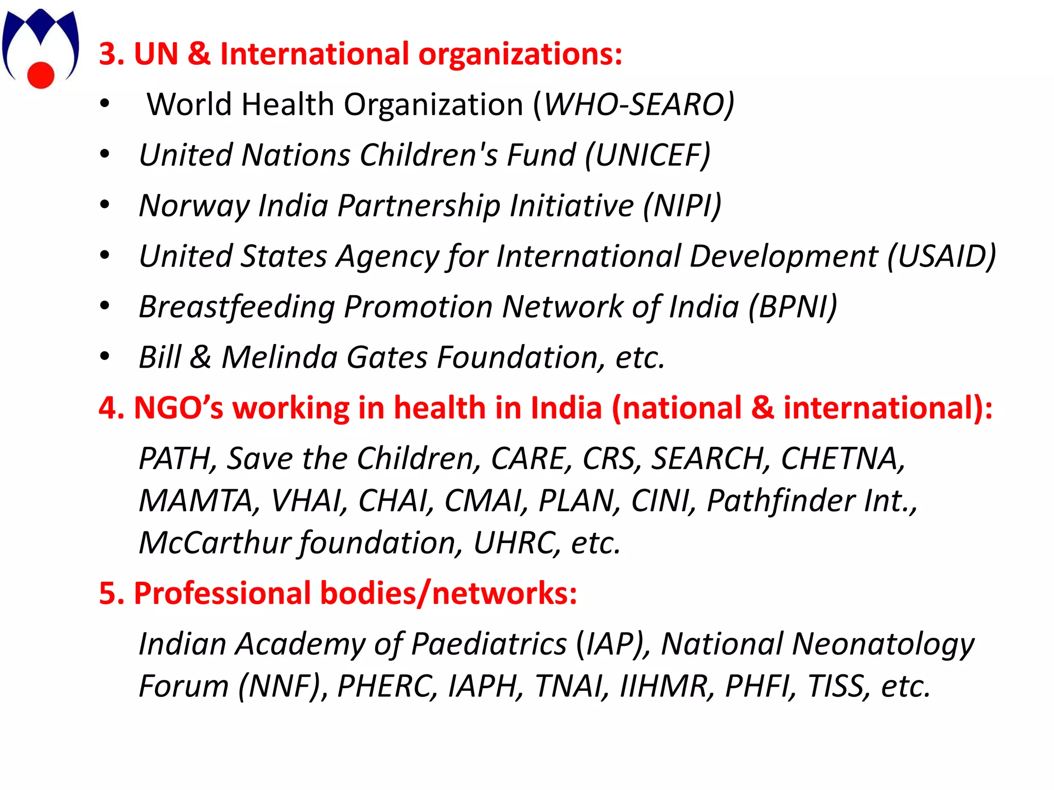 3. UN & International organizations:
• World Health Organization (WHO-SEARO)
• United Nations Children's Fund (UNICEF)
• Norway India Partnership Initiative (NIPI)
• United States Agency for International Development (USAID)
• Breastfeeding Promotion Network of India (BPNI)
• Bill & Melinda Gates Foundation, etc.
4. NGO’s working in health in India (national & international):
   PATH, Save the Children, CARE, CRS, SEARCH, CHETNA,
   MAMTA, VHAI, CHAI, CMAI, PLAN, CINI, Pathfinder Int.,
   McCarthur foundation, UHRC, etc.
5. Professional bodies/networks:
   Indian Academy of Paediatrics (IAP), National Neonatology
   Forum (NNF), PHERC, IAPH, TNAI, IIHMR, PHFI, TISS, etc.
 
