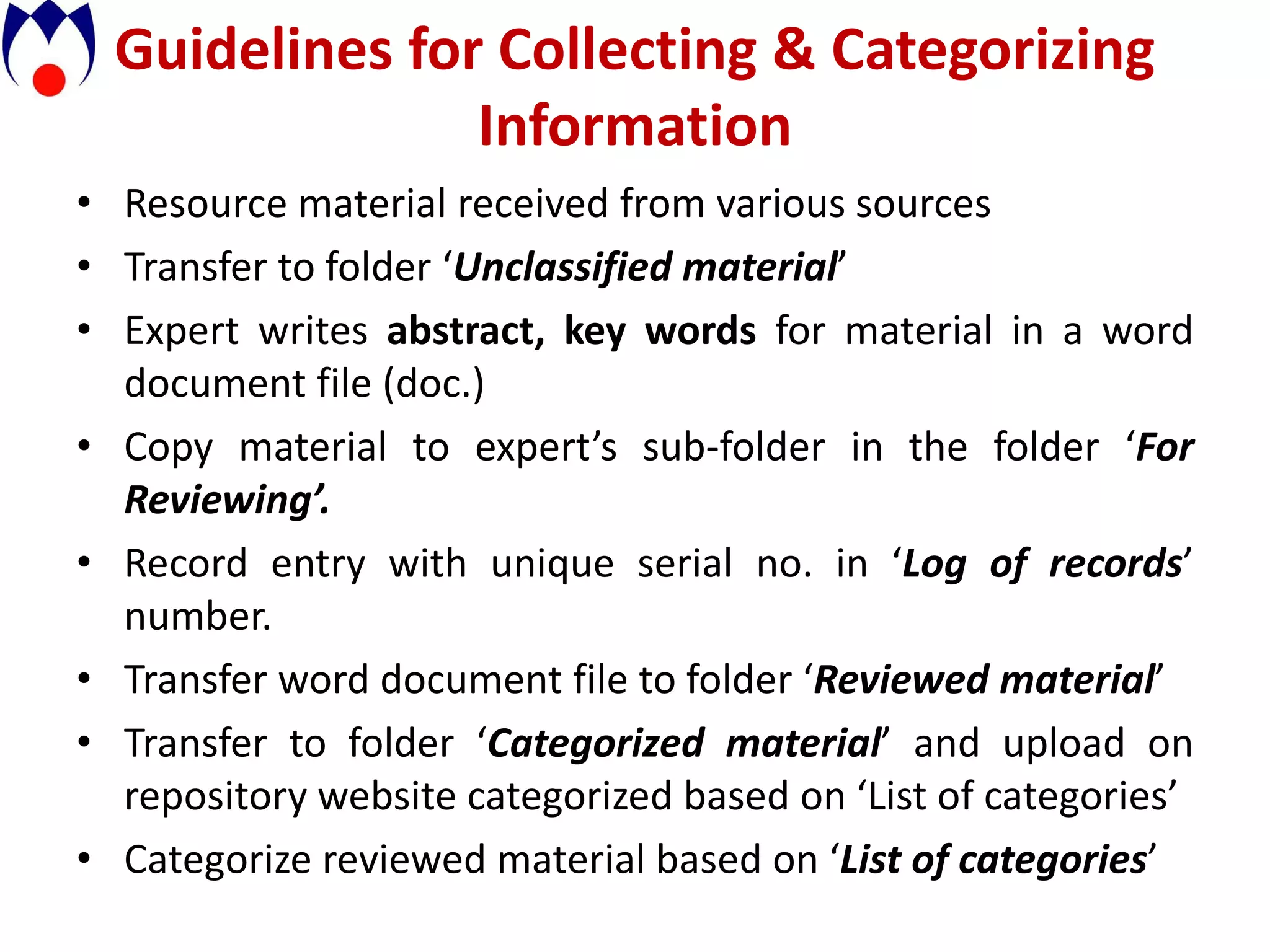 Guidelines for Collecting & Categorizing
                Information
• Resource material received from various sources
• Transfer to folder ‘Unclassified material’
• Expert writes abstract, key words for material in a word
  document file (doc.)
• Copy material to expert’s sub-folder in the folder ‘For
  Reviewing’.
• Record entry with unique serial no. in ‘Log of records’
  number.
• Transfer word document file to folder ‘Reviewed material’
• Transfer to folder ‘Categorized material’ and upload on
  repository website categorized based on ‘List of categories’
• Categorize reviewed material based on ‘List of categories’
 