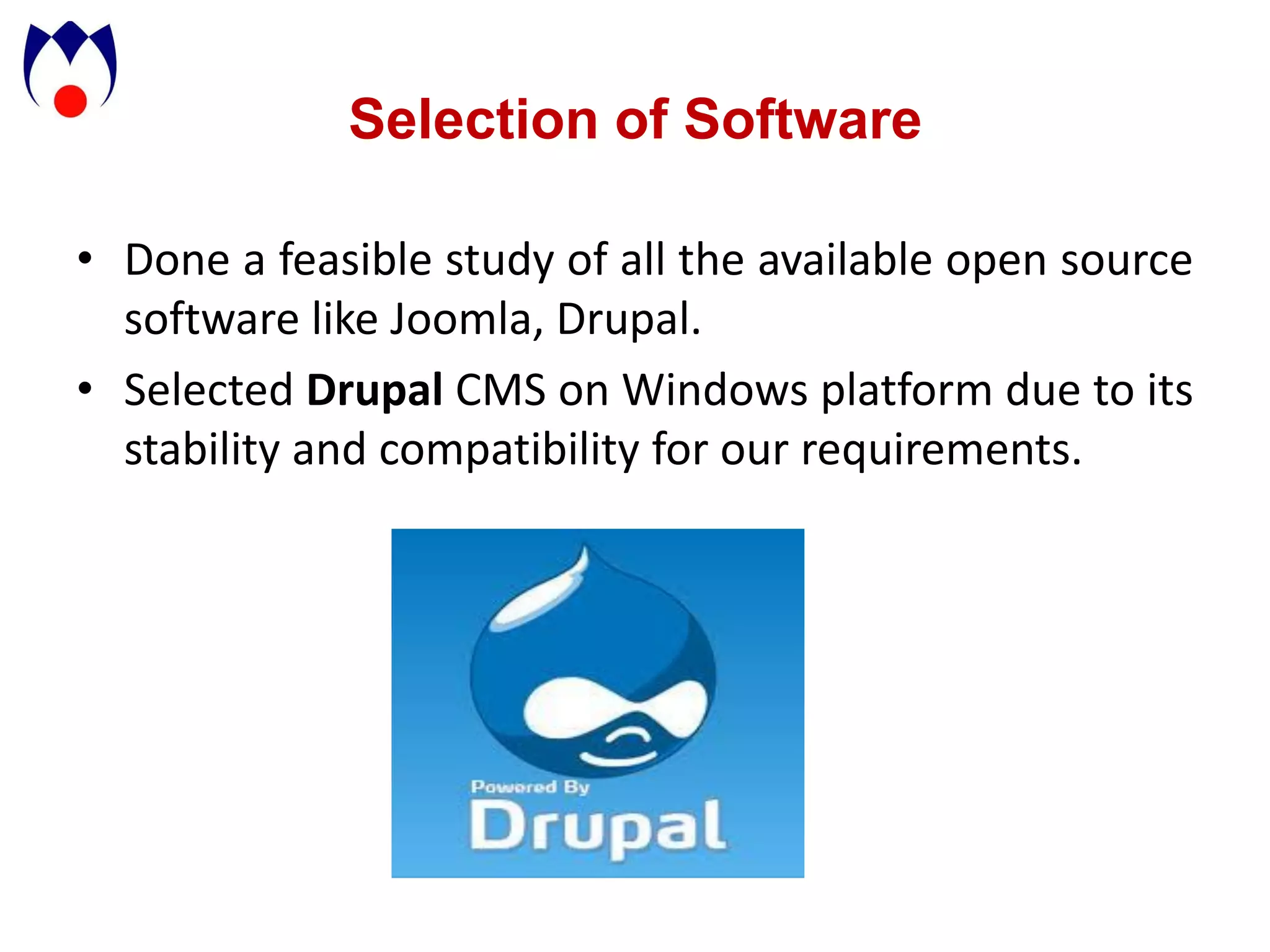 Selection of Software

• Done a feasible study of all the available open source
  software like Joomla, Drupal.
• Selected Drupal CMS on Windows platform due to its
  stability and compatibility for our requirements.
 